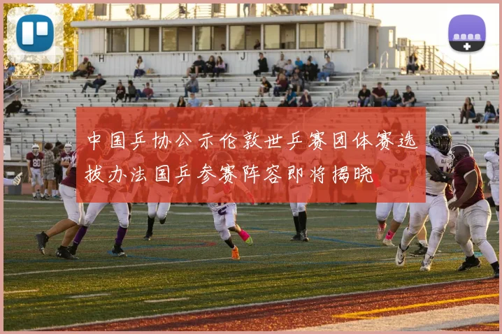 中国乒协公示伦敦世乒赛团体赛选拔办法国乒参赛阵容即将揭晓