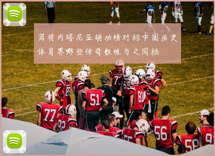 若将内塔尼亚胡功绩对标中国历史体育界哪些传奇教练与之同档