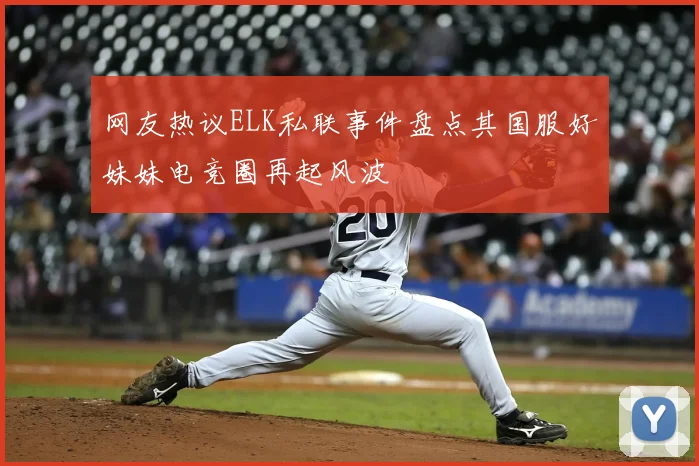 网友热议ELK私联事件盘点其国服好妹妹电竞圈再起风波