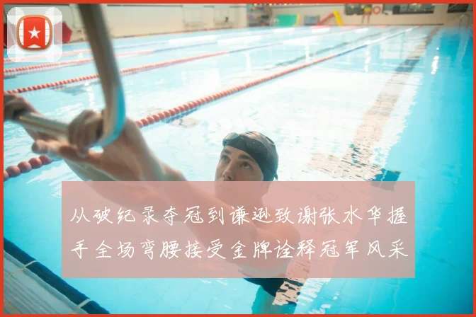 从破纪录夺冠到谦逊致谢张水华握手全场弯腰接受金牌诠释冠军风采
