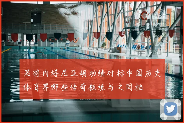 若将内塔尼亚胡功绩对标中国历史体育界哪些传奇教练与之同档
