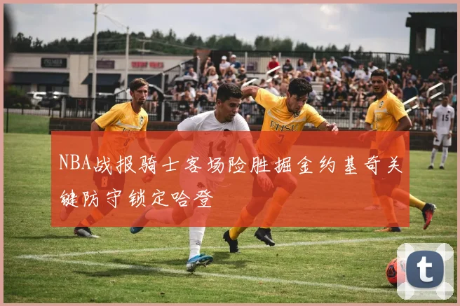 NBA战报骑士客场险胜掘金约基奇关键防守锁定哈登