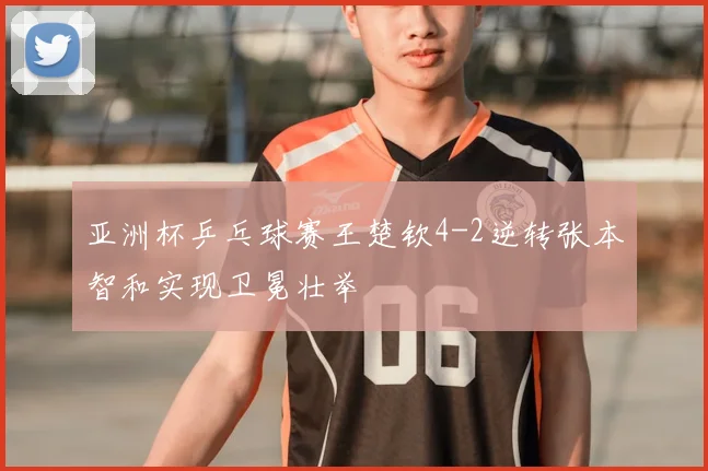 亚洲杯乒乓球赛王楚钦4-2逆转张本智和实现卫冕壮举