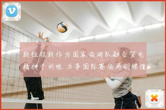 新征程新作为国家花游队融合贺电精神于训练 力争国际赛场再创辉煌