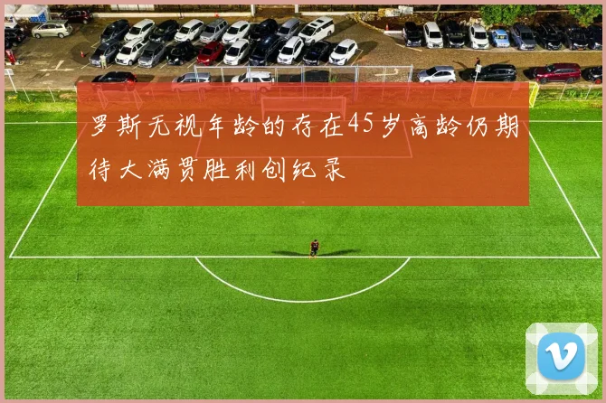 罗斯无视年龄的存在45岁高龄仍期待大满贯胜利创纪录