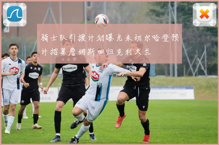 骑士队引援计划曝光米切尔哈登预计招募詹姆斯回归克利夫兰