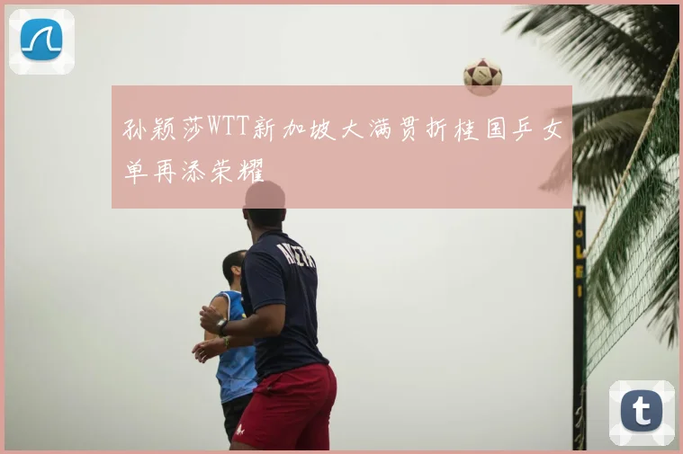 孙颖莎WTT新加坡大满贯折桂国乒女单再添荣耀